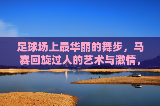 足球场上最华丽的舞步,马赛回旋过人的艺术与激情,足球场上最华丽的舞步,马赛回旋的艺术与激情