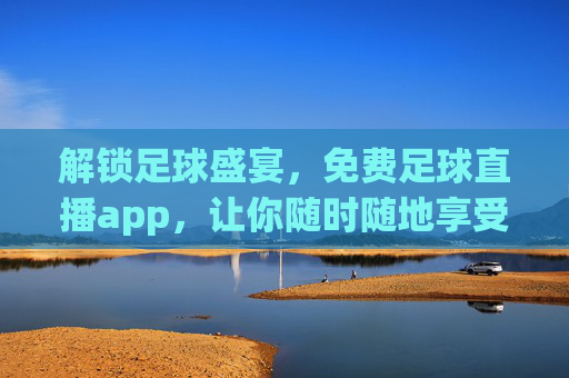 解锁足球盛宴，免费足球直播app，让你随时随地享受足球魅力，免费足球直播APP，解锁足球盛宴，随时随地享受足球魅力