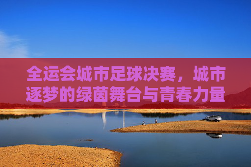 全运会城市足球决赛，城市逐梦的绿茵舞台与青春力量，全运会城市足球决赛，城市逐梦的绿茵舞台与青春力量