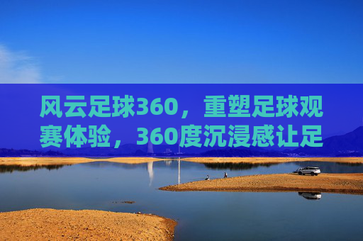 风云足球360,重塑足球观赛体验,360度沉浸感让足球激情触手可及,风云足球360,360度沉浸感重塑足球观赛体验,让足球激情触手可及