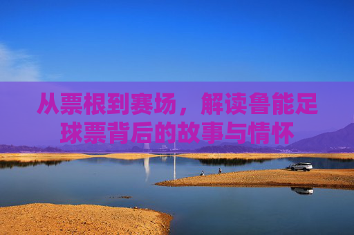 从票根到赛场,解读鲁能足球票背后的故事与情怀