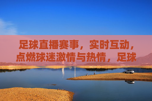 足球直播赛事，实时互动，点燃球迷激情与热情，足球直播赛事实时互动，点燃球迷激情与热情
