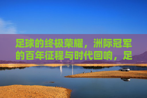 足球的终极荣耀,洲际冠军的百年征程与时代回响,足球的终极荣耀,洲际冠军的百年征程与时代回响