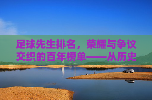 足球先生排名，荣耀与争议交织的百年榜单——从历史脉络到当下的价值审视