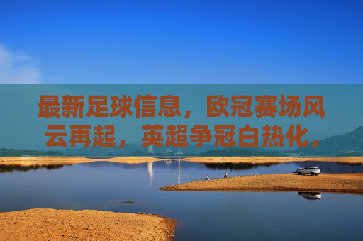 最新足球信息,欧冠赛场风云再起,英超争冠白热化,中超新动态汇总,最新足球信息,欧冠赛场风云再起,英超争冠白热化,中超新动态汇总