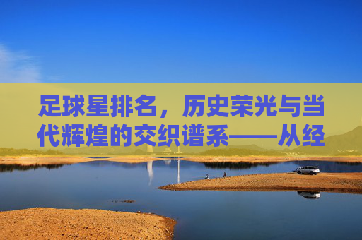 足球星排名，历史荣光与当代辉煌的交织谱系——从经典传奇到时代巨星的荣耀排序，足球星排名，历史荣光与当代辉煌的交织谱系——从经典传奇到时代巨星的荣耀排序