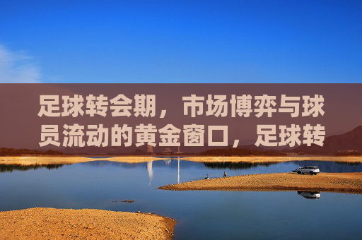 足球转会期,市场博弈与球员流动的黄金窗口,足球转会期,市场博弈与球员流动的黄金窗口