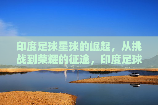 印度足球星球的崛起,从挑战到荣耀的征途,印度足球星球的崛起,从挑战到荣耀的征途