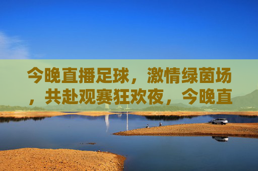 今晚直播足球,激情绿茵场,共赴观赛狂欢夜,今晚直播足球,激情绿茵场,共赴观赛狂欢夜