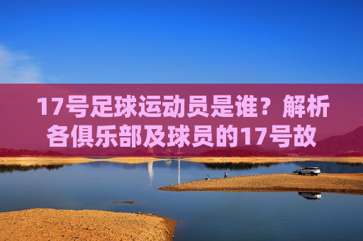 17号足球运动员是谁？解析各俱乐部及球员的17号故事
