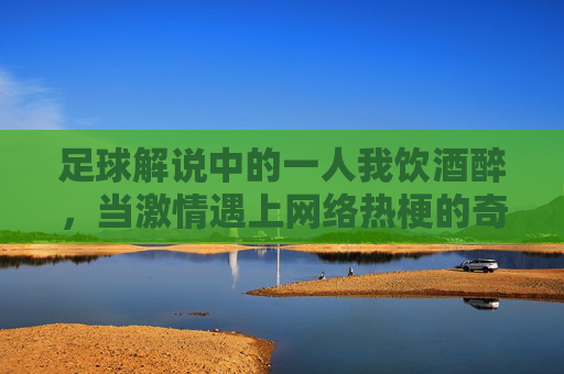 足球解说中的一人我饮酒醉，当激情遇上网络热梗的奇妙化学反应