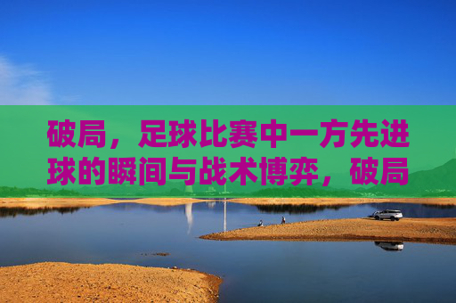 破局，足球比赛中一方先进球的瞬间与战术博弈，破局，足球比赛中一方先进球的瞬间与战术博弈