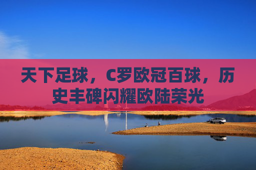 天下足球,C罗欧冠百球,历史丰碑闪耀欧陆荣光
