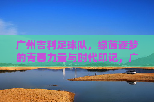 广州吉利足球队，绿茵逐梦的青春力量与时代印记，广州吉利足球队，绿茵逐梦的青春力量与时代印记