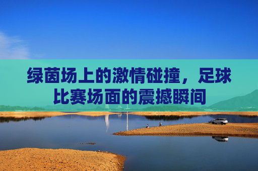 绿茵场上的激情碰撞,足球比赛场面的震撼瞬间