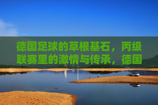 德国足球的草根基石,丙级联赛里的激情与传承,德国足球的草根基石,丙级联赛里的激情与传承