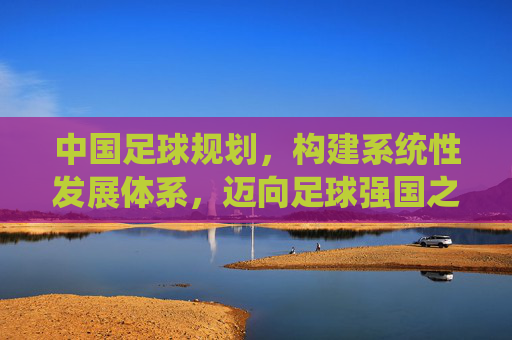 中国足球规划，构建系统性发展体系，迈向足球强国之路，中国足球规划，构建系统性发展体系，迈向足球强国之路