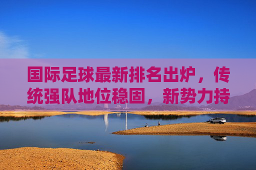 国际足球最新排名出炉，传统强队地位稳固，新势力持续冲击榜单