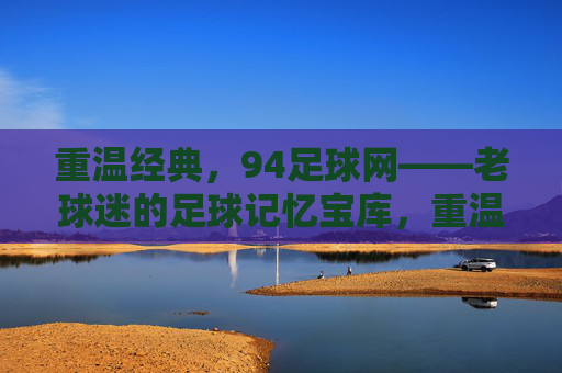 重温经典，94足球网——老球迷的足球记忆宝库，重温经典，94足球网——老球迷的足球记忆宝库