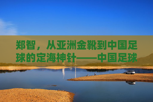 郑智，从亚洲金靴到中国足球的定海神针——中国足球队长的传奇与担当