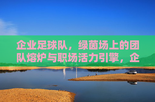 企业足球队,绿茵场上的团队熔炉与职场活力引擎,企业足球队,绿茵场上的团队熔炉与职场活力引擎