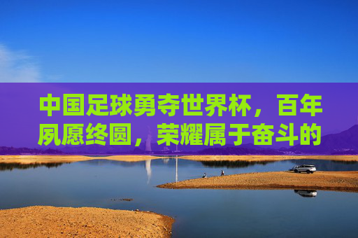 中国足球勇夺世界杯,百年夙愿终圆,荣耀属于奋斗的中国足坛,中国足球勇夺世界杯 百年夙愿终圆 荣耀属于奋斗的足坛