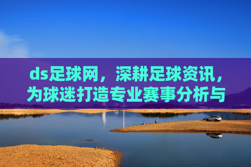 ds足球网，深耕足球资讯，为球迷打造专业赛事分析与互动平台，ds足球网，深耕足球资讯，打造专业赛事分析与互动平台