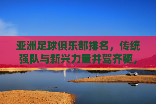 亚洲足球俱乐部排名,传统强队与新兴力量并驾齐驱,竞争格局持续演变