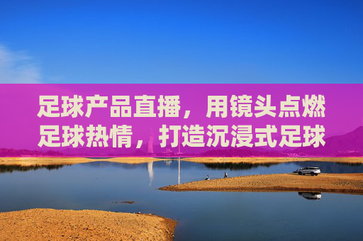 足球产品直播,用镜头点燃足球热情,打造沉浸式足球装备购物新体验,足球产品直播,用镜头点燃足球热情,打造沉浸式足球装备购物新体验