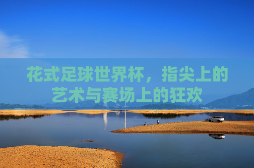 花式足球世界杯,指尖上的艺术与赛场上的狂欢