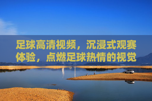 足球高清视频，沉浸式观赛体验，点燃足球热情的视觉盛宴，足球高清视频，沉浸式观赛体验，点燃足球热情的视觉盛宴