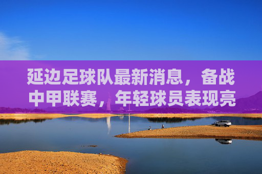延边足球队最新消息，备战中甲联赛，年轻球员表现亮眼，球队整体状态稳步提升