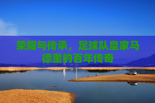 荣耀与传承,足球队皇家马德里的百年传奇