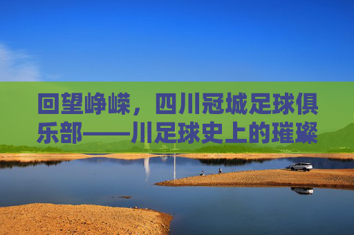 回望峥嵘，四川冠城足球俱乐部——川足球史上的璀璨星河与时代印记，回望峥嵘，四川冠城足球俱乐部——川足球史上的璀璨星河与时代印记