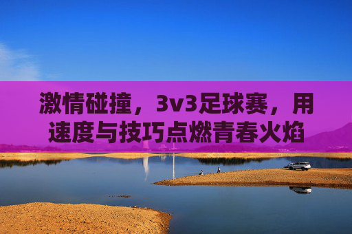 激情碰撞，3v3足球赛，用速度与技巧点燃青春火焰