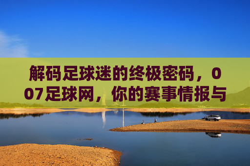 解码足球迷的终极密码,007足球网,你的赛事情报与预测专家