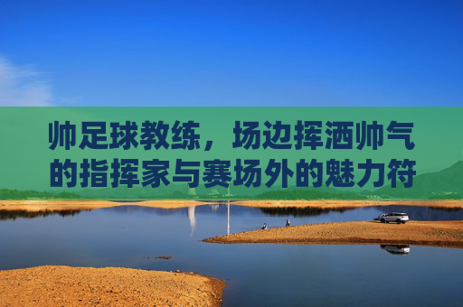 帅足球教练，场边挥洒帅气的指挥家与赛场外的魅力符号，帅足球教练，场边挥洒帅气的指挥家与赛场外的魅力符号