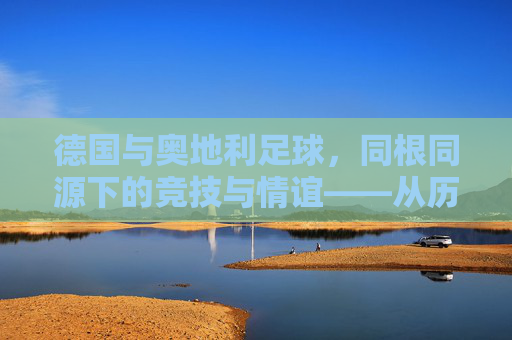 德国与奥地利足球，同根同源下的竞技与情谊——从历史到现实的邻国足球对话