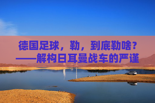 德国足球,勒,到底勒啥?——解构日耳曼战车的严谨内核与传承密码,德国足球,勒,到底勒啥?——解构日耳曼战车的严谨内核与传承密码