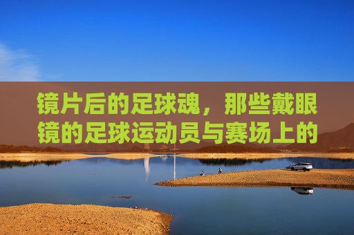 镜片后的足球魂,那些戴眼镜的足球运动员与赛场上的非凡故事,镜片后的足球魂,那些戴眼镜的足球运动员与赛场上的非凡故事