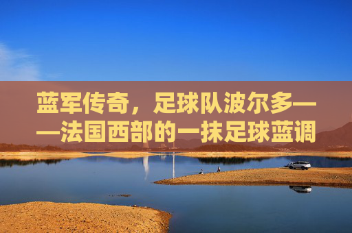 蓝军传奇，足球队波尔多——法国西部的一抹足球蓝调与百年荣光