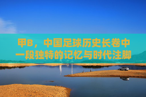 甲B,中国足球历史长卷中一段独特的记忆与时代注脚