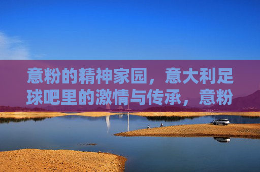 意粉的精神家园,意大利足球吧里的激情与传承,意粉的精神家园,意大利足球吧里的激情与传承