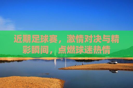 近期足球赛，激情对决与精彩瞬间，点燃球迷热情