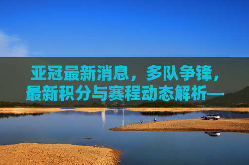 亚冠最新消息，多队争锋，最新积分与赛程动态解析——近期战报与关键队伍分析，亚冠最新动态，多队争锋，积分赛程解析与关键队伍战报分析