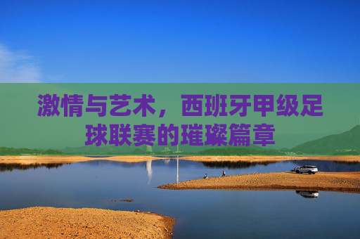 激情与艺术,西班牙甲级足球联赛的璀璨篇章