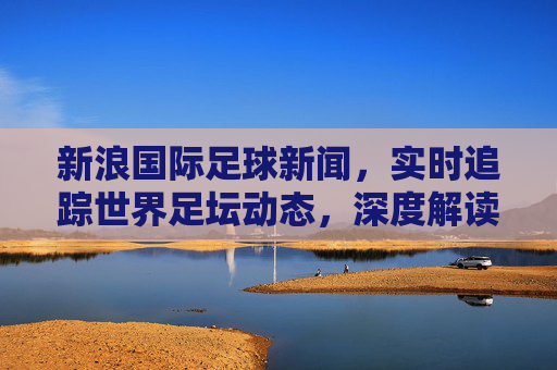 新浪国际足球新闻，实时追踪世界足坛动态，深度解读赛事背后的故事
