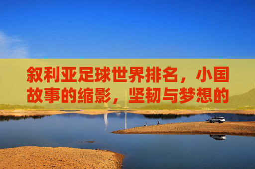 叙利亚足球世界排名,小国故事的缩影,坚韧与梦想的交织——从低谷中寻找足球复兴的路径,叙利亚足球世界排名,小国故事的缩影,坚韧与梦想的交织——从低谷中寻找足球复兴的路径