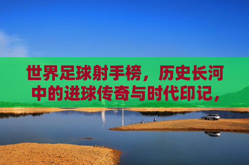 世界足球射手榜,历史长河中的进球传奇与时代印记,世界足球射手榜,历史长河中的进球传奇与时代印记