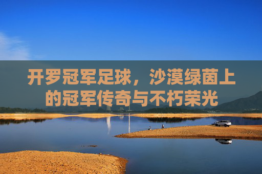 开罗冠军足球,沙漠绿茵上的冠军传奇与不朽荣光